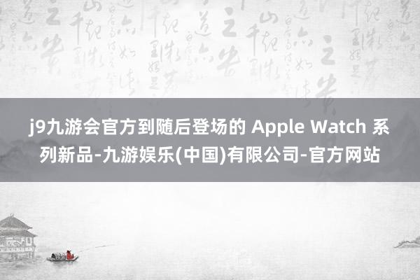 j9九游会官方到随后登场的 Apple Watch 系列新品-九游娱乐(中国)有限公司-官方网站