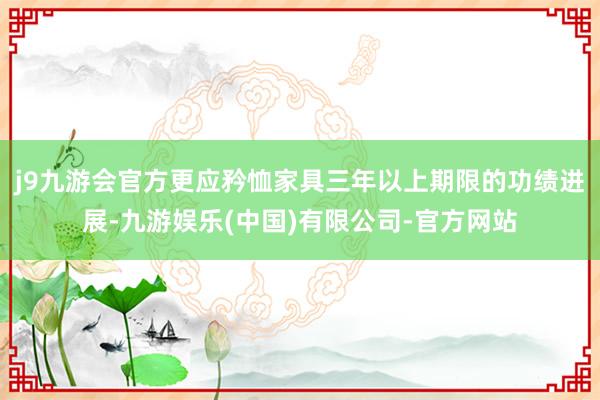 j9九游会官方更应矜恤家具三年以上期限的功绩进展-九游娱乐(中国)有限公司-官方网站