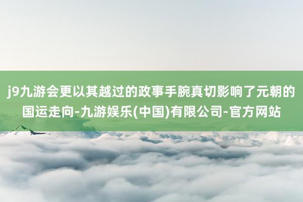 j9九游会更以其越过的政事手腕真切影响了元朝的国运走向-九游娱乐(中国)有限公司-官方网站