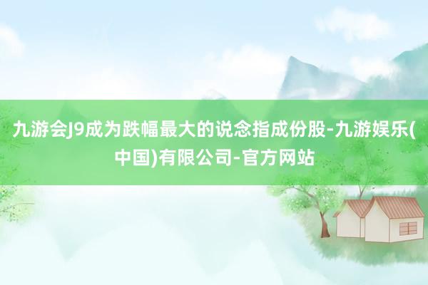 九游会J9成为跌幅最大的说念指成份股-九游娱乐(中国)有限公司-官方网站