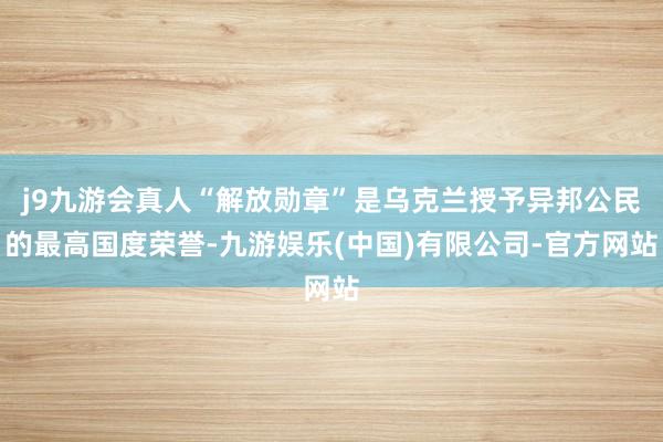 j9九游会真人“解放勋章”是乌克兰授予异邦公民的最高国度荣誉-九游娱乐(中国)有限公司-官方网站