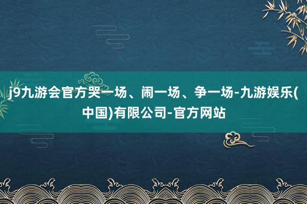j9九游会官方哭一场、闹一场、争一场-九游娱乐(中国)有限公司-官方网站