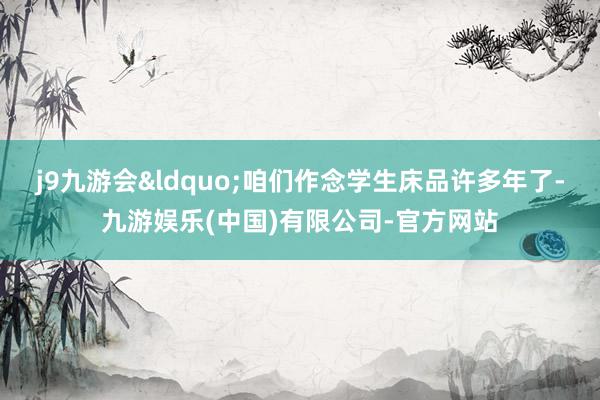 j9九游会“咱们作念学生床品许多年了-九游娱乐(中国)有限公司-官方网站