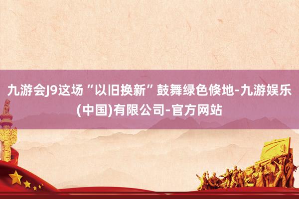 九游会J9这场“以旧换新”鼓舞绿色倏地-九游娱乐(中国)有限公司-官方网站