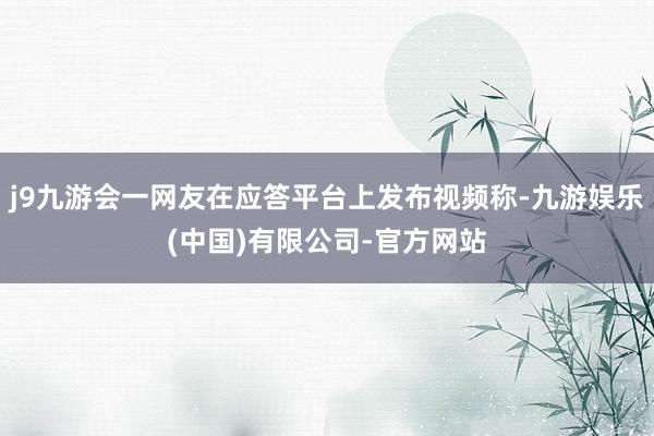 j9九游会一网友在应答平台上发布视频称-九游娱乐(中国)有限公司-官方网站