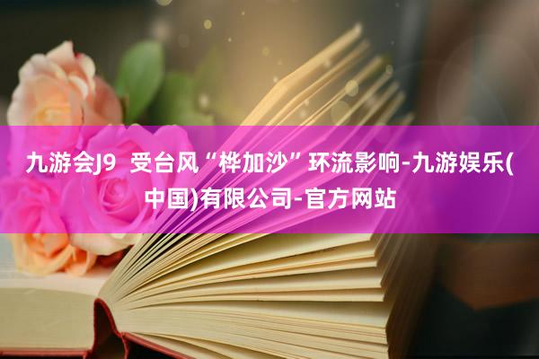 九游会J9  受台风“桦加沙”环流影响-九游娱乐(中国)有限公司-官方网站