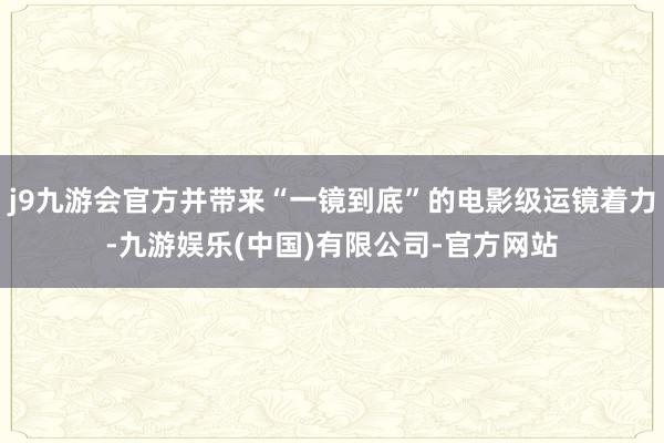 j9九游会官方并带来“一镜到底”的电影级运镜着力-九游娱乐(中国)有限公司-官方网站