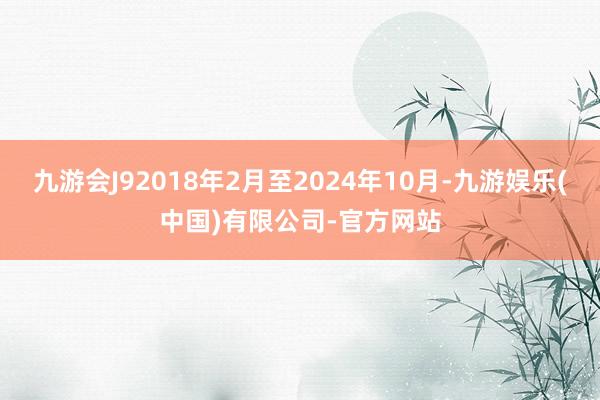 九游会J92018年2月至2024年10月-九游娱乐(中国)有限公司-官方网站
