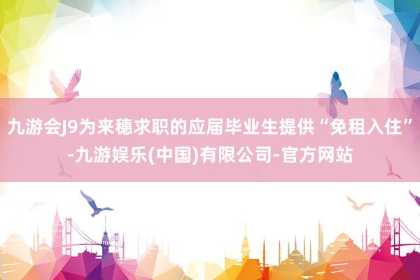 九游会J9为来穗求职的应届毕业生提供“免租入住”-九游娱乐(中国)有限公司-官方网站