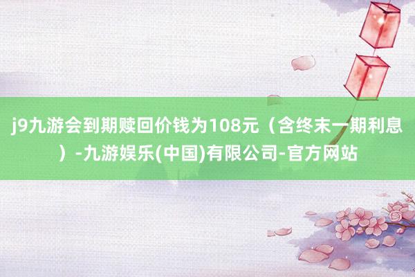 j9九游会到期赎回价钱为108元（含终末一期利息）-九游娱乐(中国)有限公司-官方网站