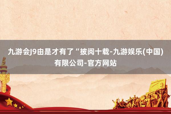 九游会J9由是才有了“披阅十载-九游娱乐(中国)有限公司-官方网站