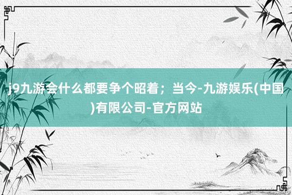 j9九游会什么都要争个昭着；当今-九游娱乐(中国)有限公司-官方网站
