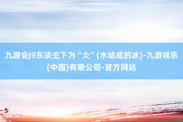 九游会J9东谈主下为“仌”(水结成的冰)-九游娱乐(中国)有限公司-官方网站