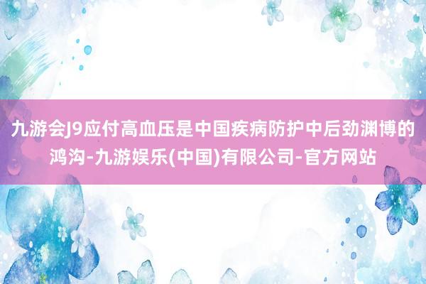 九游会J9应付高血压是中国疾病防护中后劲渊博的鸿沟-九游娱乐(中国)有限公司-官方网站