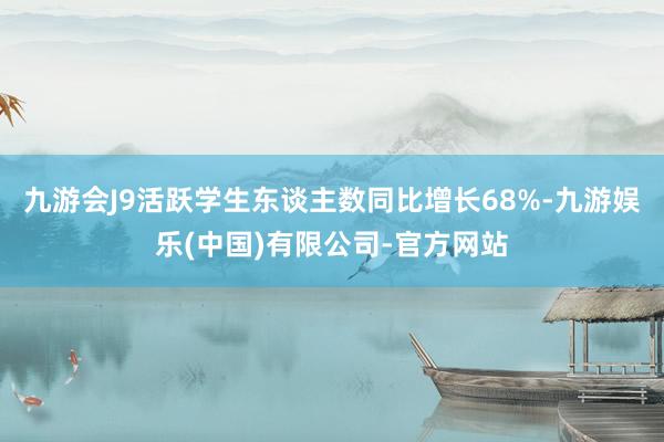 九游会J9活跃学生东谈主数同比增长68%-九游娱乐(中国)有限公司-官方网站