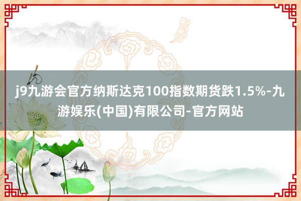 j9九游会官方纳斯达克100指数期货跌1.5%-九游娱乐(中国)有限公司-官方网站