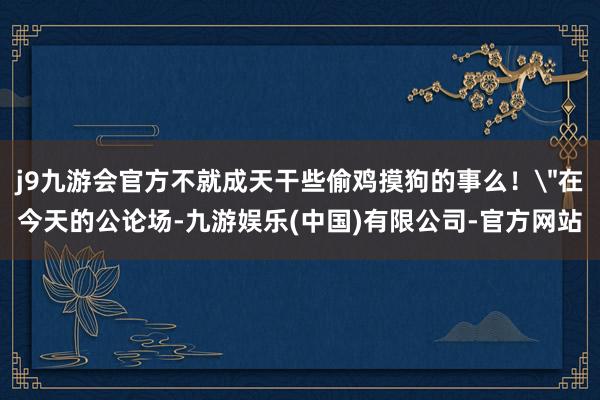 j9九游会官方不就成天干些偷鸡摸狗的事么！
