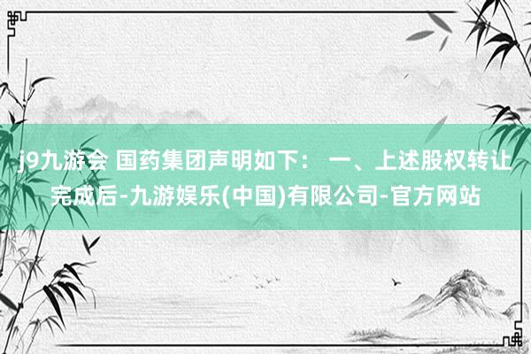j9九游会 国药集团声明如下： 一、上述股权转让完成后-九游娱乐(中国)有限公司-官方网站