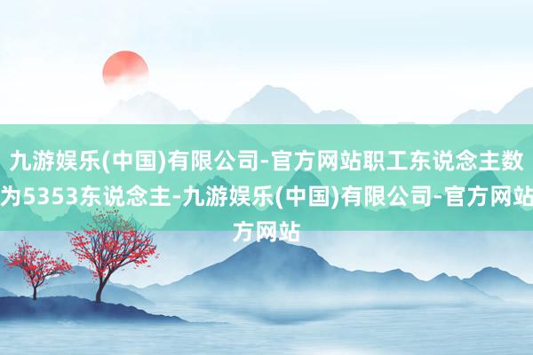 九游娱乐(中国)有限公司-官方网站职工东说念主数为5353东说念主-九游娱乐(中国)有限公司-官方网站