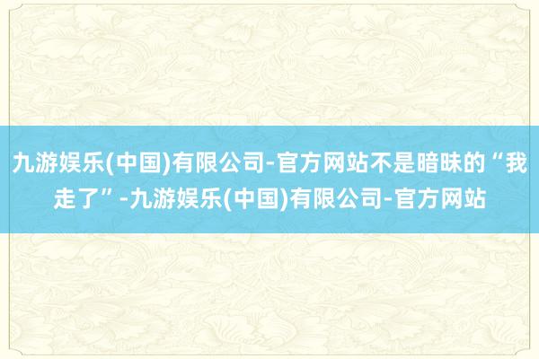 九游娱乐(中国)有限公司-官方网站不是暗昧的“我走了”-九游娱乐(中国)有限公司-官方网站