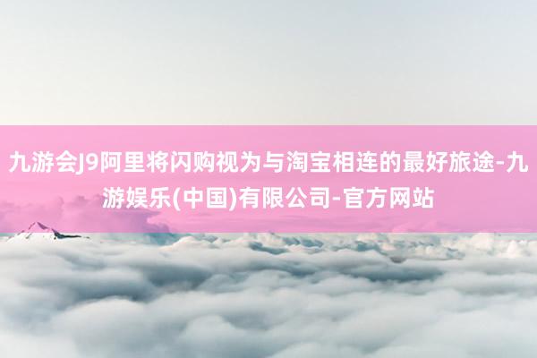 九游会J9阿里将闪购视为与淘宝相连的最好旅途-九游娱乐(中国)有限公司-官方网站