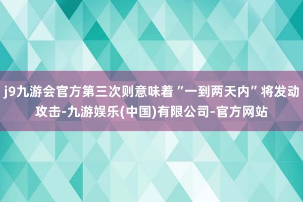 j9九游会官方第三次则意味着“一到两天内”将发动攻击-九游娱乐(中国)有限公司-官方网站