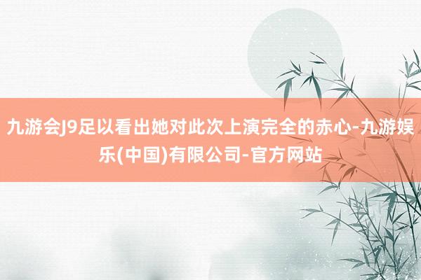 九游会J9足以看出她对此次上演完全的赤心-九游娱乐(中国)有限公司-官方网站