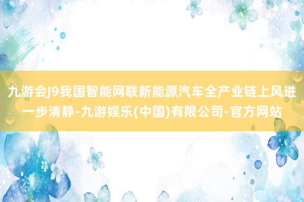 九游会J9我国智能网联新能源汽车全产业链上风进一步清静-九游娱乐(中国)有限公司-官方网站