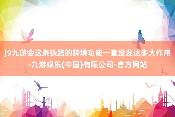 j9九游会这条铁路的跨境功能一直没发达多大作用-九游娱乐(中国)有限公司-官方网站