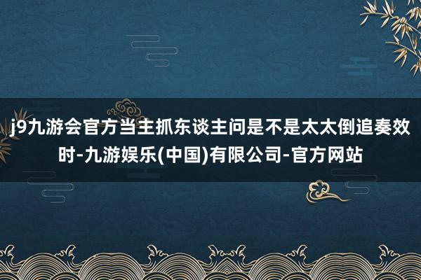 j9九游会官方当主抓东谈主问是不是太太倒追奏效时-九游娱乐(中国)有限公司-官方网站