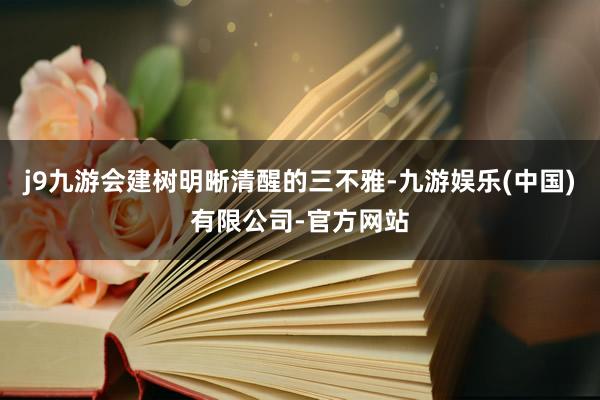 j9九游会建树明晰清醒的三不雅-九游娱乐(中国)有限公司-官方网站