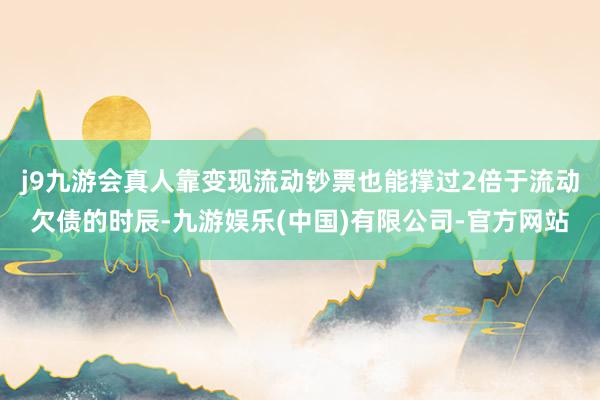j9九游会真人靠变现流动钞票也能撑过2倍于流动欠债的时辰-九游娱乐(中国)有限公司-官方网站