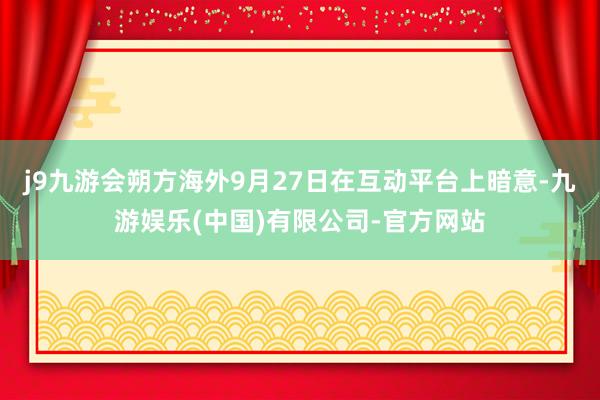 j9九游会朔方海外9月27日在互动平台上暗意-九游娱乐(中国)有限公司-官方网站