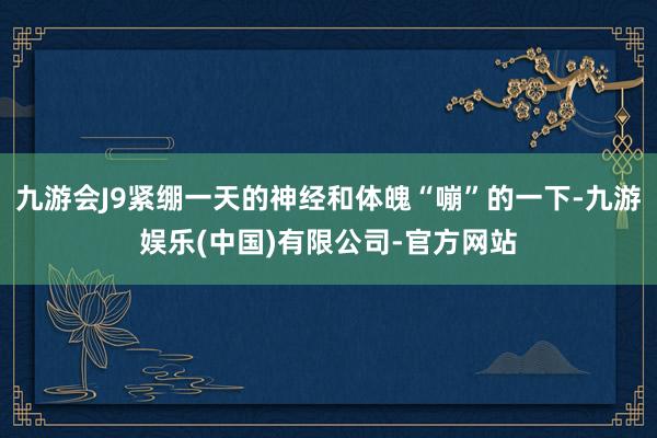 九游会J9紧绷一天的神经和体魄“嘣”的一下-九游娱乐(中国)有限公司-官方网站