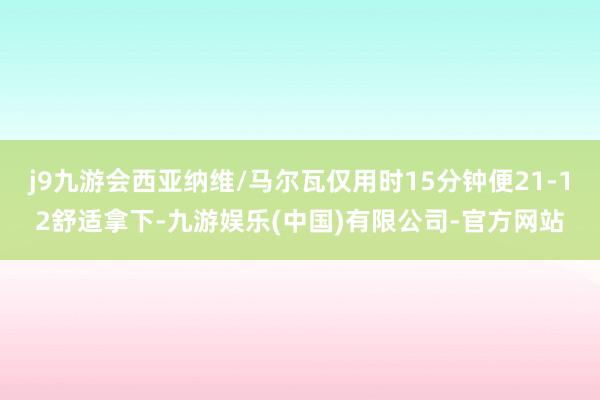 j9九游会西亚纳维/马尔瓦仅用时15分钟便21-12舒适拿下-九游娱乐(中国)有限公司-官方网站