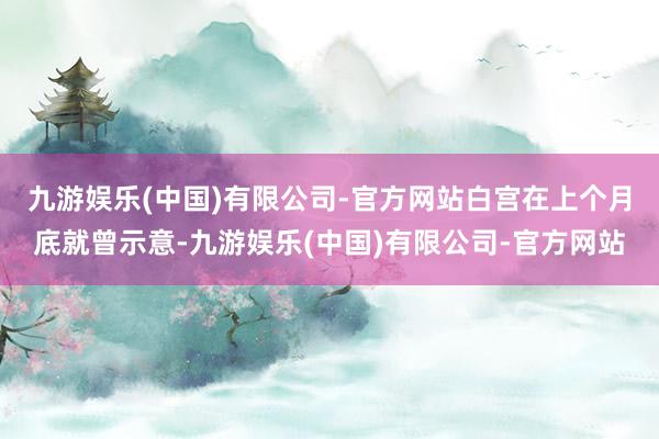 九游娱乐(中国)有限公司-官方网站　　白宫在上个月底就曾示意-九游娱乐(中国)有限公司-官方网站