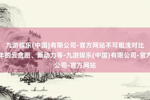 九游娱乐(中国)有限公司-官方网站不可粗浅对比近几年的云贪图、新动力等-九游娱乐(中国)有限公司-官方网站