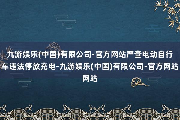 九游娱乐(中国)有限公司-官方网站严查电动自行车违法停放充电-九游娱乐(中国)有限公司-官方网站
