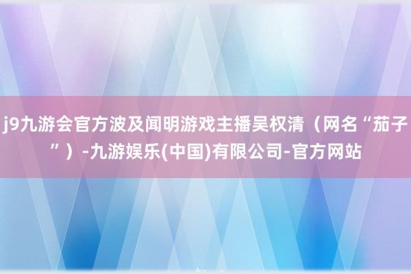 j9九游会官方波及闻明游戏主播吴权清(网名“茄子”)-九游娱乐(中国)有限公司-官方网站