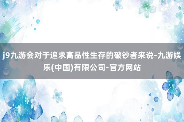 j9九游会对于追求高品性生存的破钞者来说-九游娱乐(中国)有限公司-官方网站