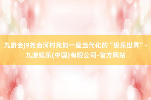 九游会J9尧治河村宛如一座当代化的“极乐世界”-九游娱乐(中国)有限公司-官方网站