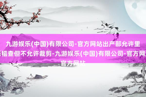 九游娱乐(中国)有限公司-官方网站出产部允许里面稽查但不允许裁剪-九游娱乐(中国)有限公司-官方网站