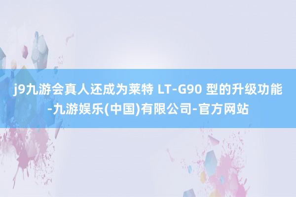 j9九游会真人还成为莱特 LT-G90 型的升级功能-九游娱乐(中国)有限公司-官方网站