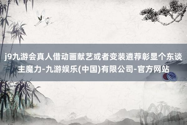 j9九游会真人借动画献艺或者变装遴荐彰显个东谈主魔力-九游娱乐(中国)有限公司-官方网站