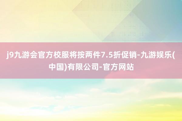 j9九游会官方校服将按两件7.5折促销-九游娱乐(中国)有限公司-官方网站