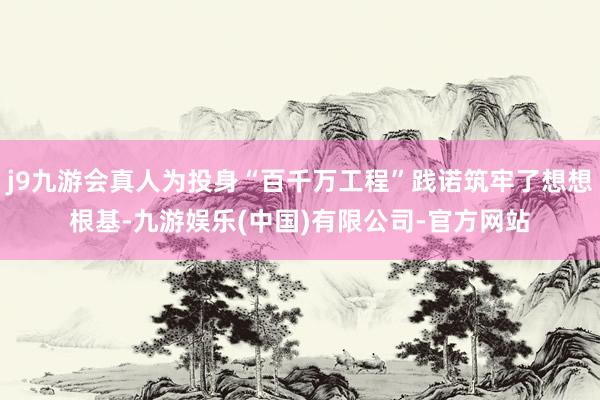 j9九游会真人为投身“百千万工程”践诺筑牢了想想根基-九游娱乐(中国)有限公司-官方网站