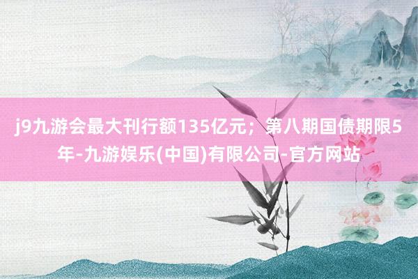 j9九游会最大刊行额135亿元；第八期国债期限5年-九游娱乐(中国)有限公司-官方网站