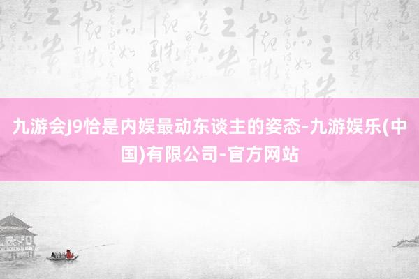 九游会J9恰是内娱最动东谈主的姿态-九游娱乐(中国)有限公司-官方网站
