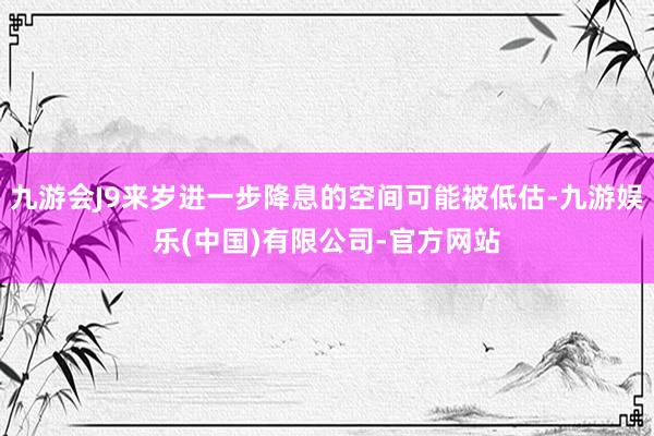 九游会J9来岁进一步降息的空间可能被低估-九游娱乐(中国)有限公司-官方网站