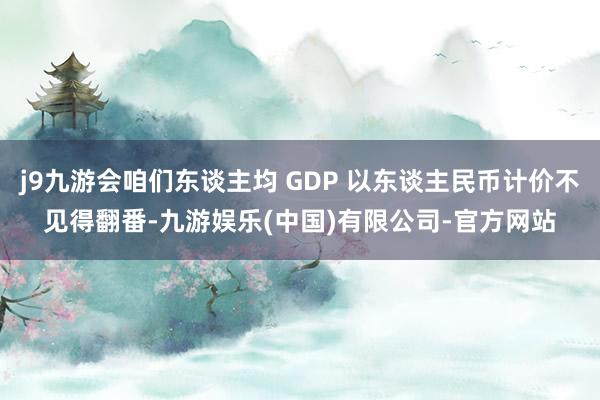 j9九游会咱们东谈主均 GDP 以东谈主民币计价不见得翻番-九游娱乐(中国)有限公司-官方网站